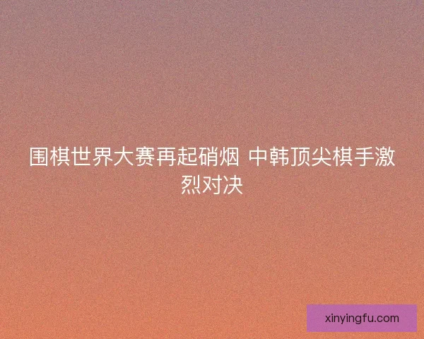 围棋世界大赛再起硝烟 中韩顶尖棋手激烈对决