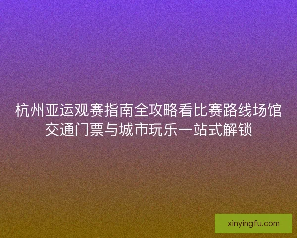 杭州亚运观赛指南全攻略看比赛路线场馆交通门票与城市玩乐一站式解锁