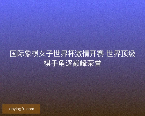 国际象棋女子世界杯激情开赛 世界顶级棋手角逐巅峰荣誉